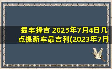 提车择吉 2023年7月4日几点提新车最吉利(2023年7月4日最佳提车时刻，让您的新车吉祥如意！)